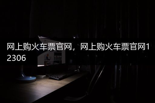 网上购火车票官网，网上购火车票官网12306